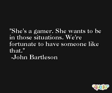 She's a gamer. She wants to be in those situations. We're fortunate to have someone like that. -John Bartleson