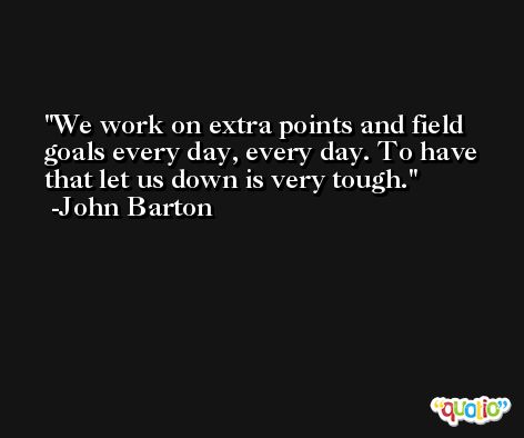We work on extra points and field goals every day, every day. To have that let us down is very tough. -John Barton