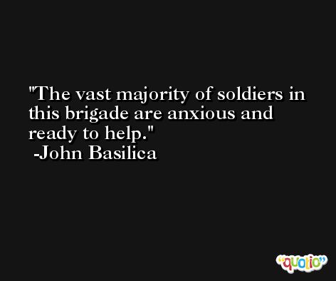 The vast majority of soldiers in this brigade are anxious and ready to help. -John Basilica