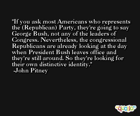 If you ask most Americans who represents the (Republican) Party, they're going to say George Bush, not any of the leaders of Congress. Nevertheless, the congressional Republicans are already looking at the day when President Bush leaves office and they're still around. So they're looking for their own distinctive identity. -John Pitney