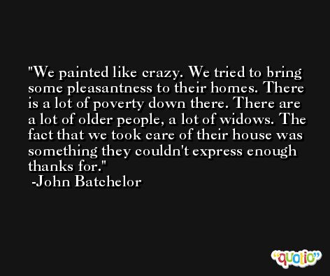 We painted like crazy. We tried to bring some pleasantness to their homes. There is a lot of poverty down there. There are a lot of older people, a lot of widows. The fact that we took care of their house was something they couldn't express enough thanks for. -John Batchelor