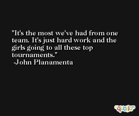It's the most we've had from one team. It's just hard work and the girls going to all these top tournaments. -John Planamenta