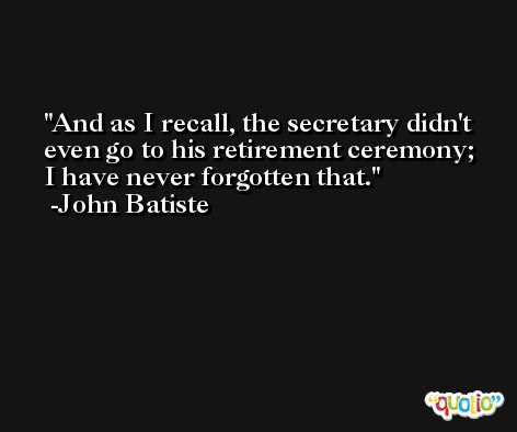 And as I recall, the secretary didn't even go to his retirement ceremony; I have never forgotten that. -John Batiste