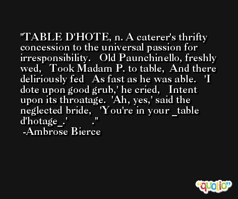 TABLE D'HOTE, n. A caterer's thrifty concession to the universal passion for irresponsibility.   Old Paunchinello, freshly wed,   Took Madam P. to table,  And there deliriously fed   As fast as he was able.   'I dote upon good grub,' he cried,   Intent upon its throatage.  'Ah, yes,' said the neglected bride,   'You're in your _table d'hotage_.'         . -Ambrose Bierce