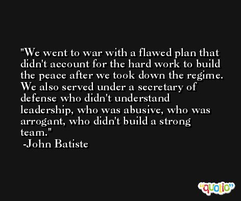 We went to war with a flawed plan that didn't account for the hard work to build the peace after we took down the regime. We also served under a secretary of defense who didn't understand leadership, who was abusive, who was arrogant, who didn't build a strong team. -John Batiste