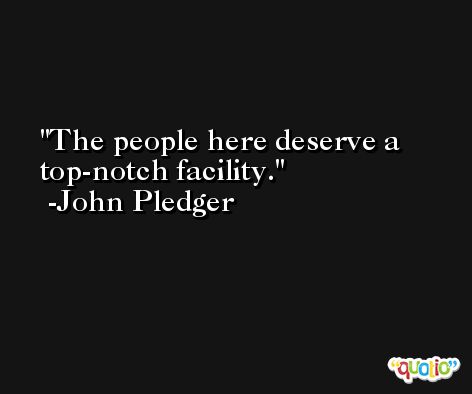 The people here deserve a top-notch facility. -John Pledger