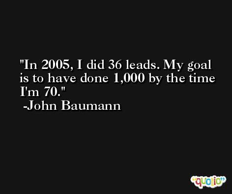 In 2005, I did 36 leads. My goal is to have done 1,000 by the time I'm 70. -John Baumann
