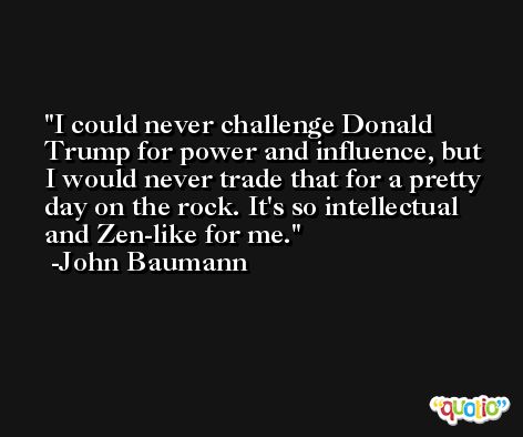 I could never challenge Donald Trump for power and influence, but I would never trade that for a pretty day on the rock. It's so intellectual and Zen-like for me. -John Baumann