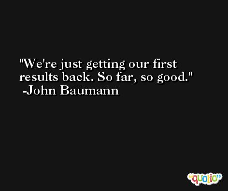 We're just getting our first results back. So far, so good. -John Baumann