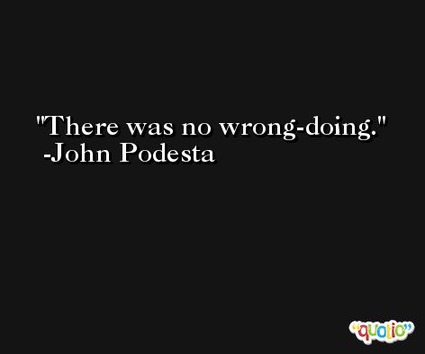 There was no wrong-doing. -John Podesta