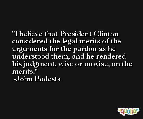 I believe that President Clinton considered the legal merits of the arguments for the pardon as he understood them, and he rendered his judgment, wise or unwise, on the merits. -John Podesta