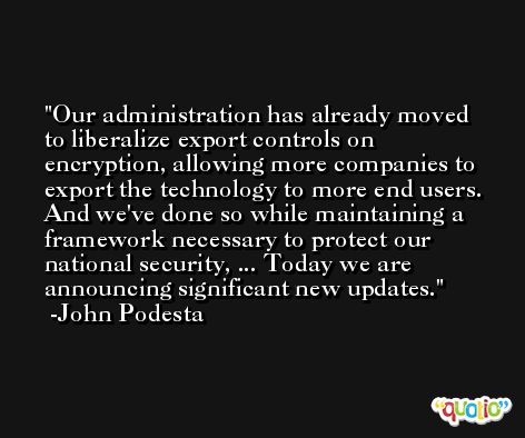 Our administration has already moved to liberalize export controls on encryption, allowing more companies to export the technology to more end users. And we've done so while maintaining a framework necessary to protect our national security, ... Today we are announcing significant new updates. -John Podesta