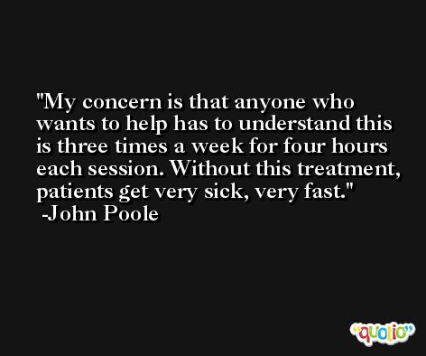 My concern is that anyone who wants to help has to understand this is three times a week for four hours each session. Without this treatment, patients get very sick, very fast. -John Poole