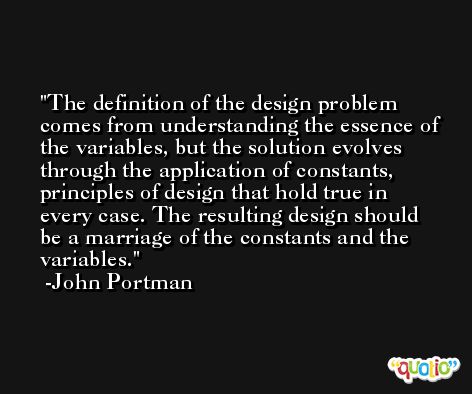 The definition of the design problem comes from understanding the essence of the variables, but the solution evolves through the application of constants, principles of design that hold true in every case. The resulting design should be a marriage of the constants and the variables. -John Portman