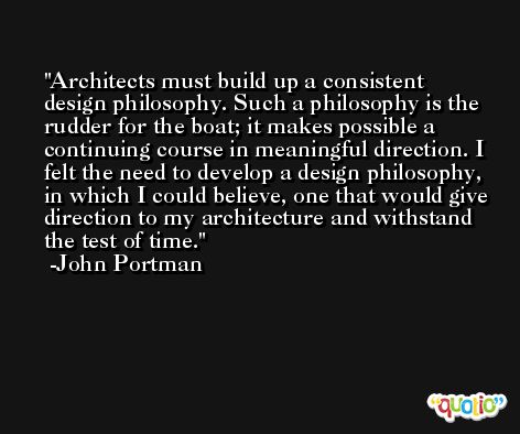 Architects must build up a consistent design philosophy. Such a philosophy is the rudder for the boat; it makes possible a continuing course in meaningful direction. I felt the need to develop a design philosophy, in which I could believe, one that would give direction to my architecture and withstand the test of time. -John Portman