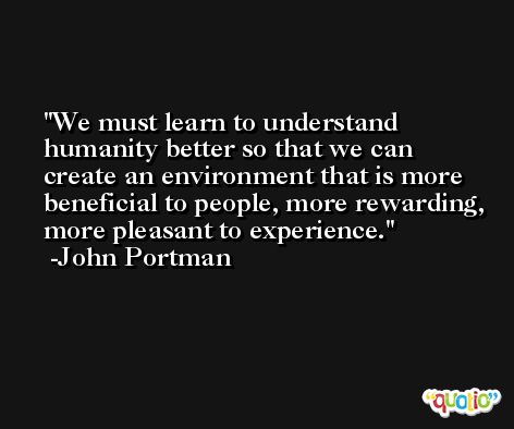 We must learn to understand humanity better so that we can create an environment that is more beneficial to people, more rewarding, more pleasant to experience. -John Portman