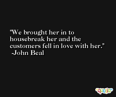 We brought her in to housebreak her and the customers fell in love with her. -John Beal