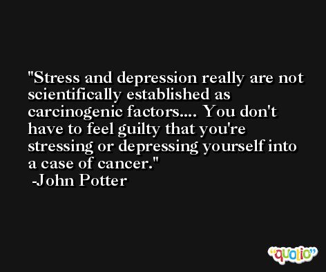 Stress and depression really are not scientifically established as carcinogenic factors.... You don't have to feel guilty that you're stressing or depressing yourself into a case of cancer. -John Potter