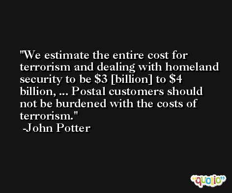 We estimate the entire cost for terrorism and dealing with homeland security to be $3 [billion] to $4 billion, ... Postal customers should not be burdened with the costs of terrorism. -John Potter