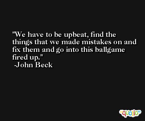 We have to be upbeat, find the things that we made mistakes on and fix them and go into this ballgame fired up. -John Beck