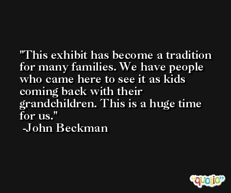 This exhibit has become a tradition for many families. We have people who came here to see it as kids coming back with their grandchildren. This is a huge time for us. -John Beckman
