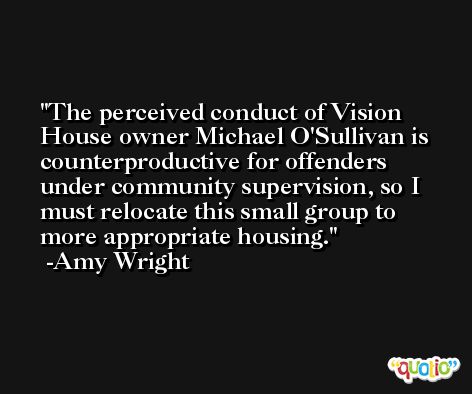 The perceived conduct of Vision House owner Michael O'Sullivan is counterproductive for offenders under community supervision, so I must relocate this small group to more appropriate housing. -Amy Wright