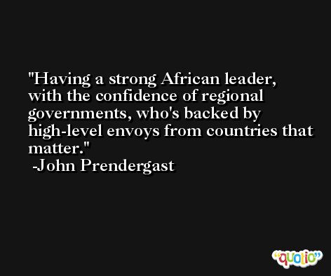 Having a strong African leader, with the confidence of regional governments, who's backed by high-level envoys from countries that matter. -John Prendergast