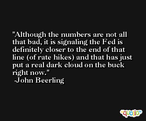Although the numbers are not all that bad, it is signaling the Fed is definitely closer to the end of that line (of rate hikes) and that has just put a real dark cloud on the buck right now. -John Beerling