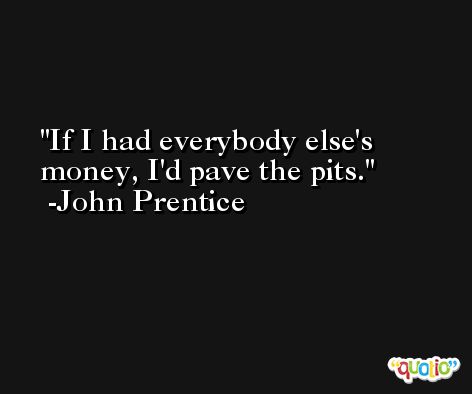 If I had everybody else's money, I'd pave the pits. -John Prentice