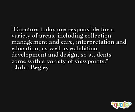 Curators today are responsible for a variety of areas, including collection management and care, interpretation and education, as well as exhibition development and design, so students come with a variety of viewpoints. -John Begley
