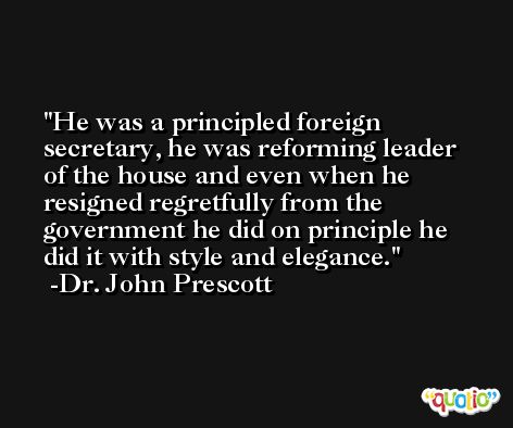 He was a principled foreign secretary, he was reforming leader of the house and even when he resigned regretfully from the government he did on principle he did it with style and elegance. -Dr. John Prescott