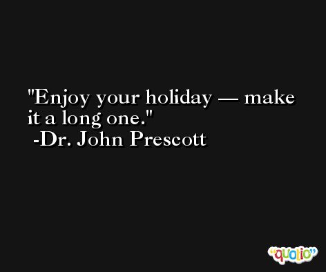 Enjoy your holiday — make it a long one. -Dr. John Prescott