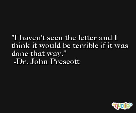 I haven't seen the letter and I think it would be terrible if it was done that way. -Dr. John Prescott