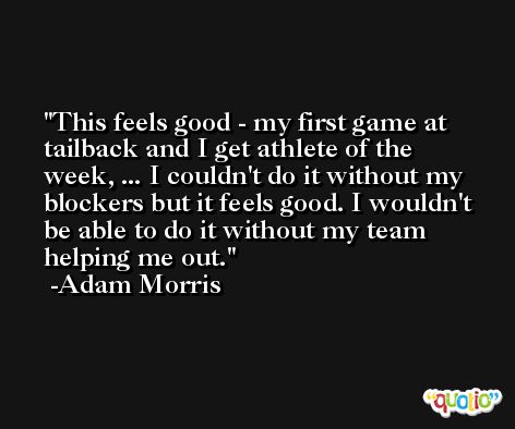 This feels good - my first game at tailback and I get athlete of the week, ... I couldn't do it without my blockers but it feels good. I wouldn't be able to do it without my team helping me out. -Adam Morris