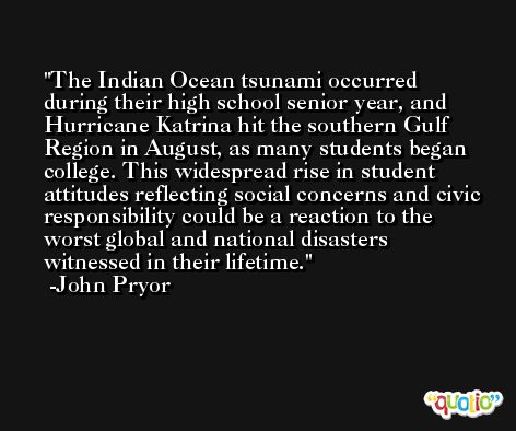 The Indian Ocean tsunami occurred during their high school senior year, and Hurricane Katrina hit the southern Gulf Region in August, as many students began college. This widespread rise in student attitudes reflecting social concerns and civic responsibility could be a reaction to the worst global and national disasters witnessed in their lifetime. -John Pryor