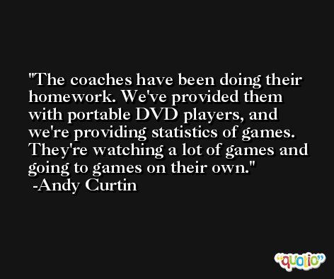 The coaches have been doing their homework. We've provided them with portable DVD players, and we're providing statistics of games. They're watching a lot of games and going to games on their own. -Andy Curtin