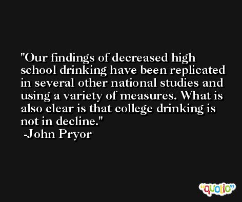 Our findings of decreased high school drinking have been replicated in several other national studies and using a variety of measures. What is also clear is that college drinking is not in decline. -John Pryor