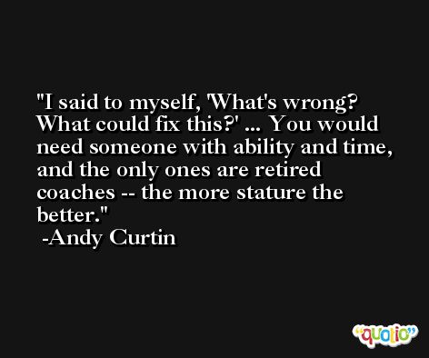I said to myself, 'What's wrong? What could fix this?' ... You would need someone with ability and time, and the only ones are retired coaches -- the more stature the better. -Andy Curtin