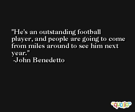 He's an outstanding football player, and people are going to come from miles around to see him next year. -John Benedetto