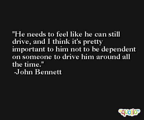 He needs to feel like he can still drive, and I think it's pretty important to him not to be dependent on someone to drive him around all the time. -John Bennett