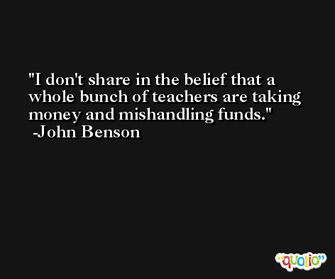 I don't share in the belief that a whole bunch of teachers are taking money and mishandling funds. -John Benson