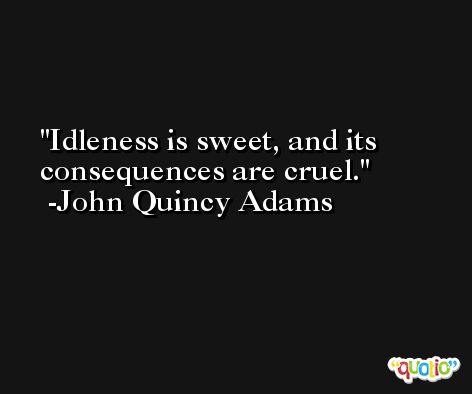 Idleness is sweet, and its consequences are cruel. -John Quincy Adams
