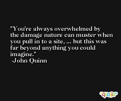 You're always overwhelmed by the damage nature can muster when you pull in to a site, ... but this was far beyond anything you could imagine. -John Quinn