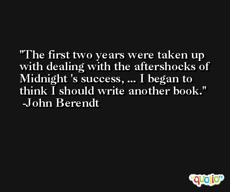The first two years were taken up with dealing with the aftershocks of Midnight 's success, ... I began to think I should write another book. -John Berendt