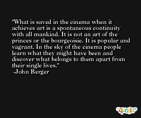 What is saved in the cinema when it achieves art is a spontaneous continuity with all mankind. It is not an art of the princes or the bourgeoisie. It is popular and vagrant. In the sky of the cinema people learn what they might have been and discover what belongs to them apart from their single lives. -John Berger