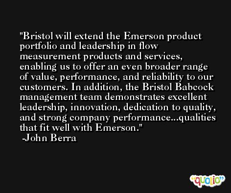 Bristol will extend the Emerson product portfolio and leadership in flow measurement products and services, enabling us to offer an even broader range of value, performance, and reliability to our customers. In addition, the Bristol Babcock management team demonstrates excellent leadership, innovation, dedication to quality, and strong company performance...qualities that fit well with Emerson. -John Berra