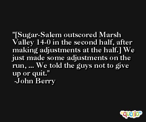 [Sugar-Salem outscored Marsh Valley 14-0 in the second half, after making adjustments at the half.] We just made some adjustments on the run, ... We told the guys not to give up or quit. -John Berry