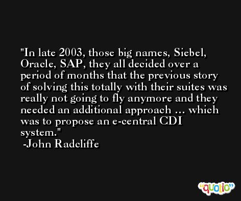 In late 2003, those big names, Siebel, Oracle, SAP, they all decided over a period of months that the previous story of solving this totally with their suites was really not going to fly anymore and they needed an additional approach … which was to propose an e-central CDI system. -John Radcliffe