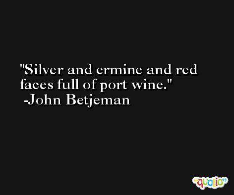 Silver and ermine and red faces full of port wine. -John Betjeman