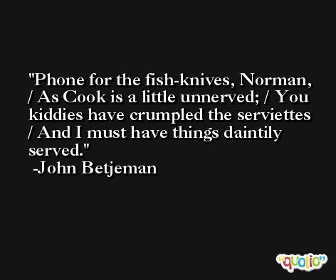 Phone for the fish-knives, Norman, / As Cook is a little unnerved; / You kiddies have crumpled the serviettes / And I must have things daintily served. -John Betjeman